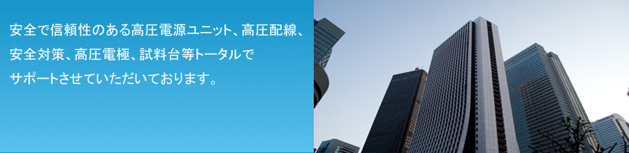 弊社は高圧電源ユニットはもとより高圧配線、安全対策、高圧電極、試料台等トータルでサポートさせていただいております。